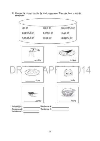 23
C. Choose the correct counter for each mass noun. Then use them in simple
sentences.
Sentence 1: _______________ Sentence 4: _______________
Sentence 2: ______________ Sentence 5: _______________
Sentence 3: ______________
________ water
________ jelly________ rice
________ cake
_____ cake
_________ fruits
________ fruits
__________sand
________ raisins
jar of slice of basketful of
plateful of bottle of cup of
handful of drop of glassful of
 