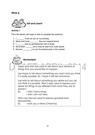 24
Week 4
Activity 1
Fill in the blanks with hope or wish to complete the sentence.
1. I _______ it will not rain on my birthday.
2. Maria and Carla ________ they are magical fairies.
3. I _______ that my grandparents visit us today.
4. My brother _______es to meet an alien from outer space.
5. Norman ________s to win the jackpot prize in the contest.
Remember!
Tell and Learn!
Hope and wish are used to tell about your dreams or
things that you would like to happen.
Use hope to tell about something you want and you think
it is really possible. Ex. I hope it will rain tomorrow.
Use wish to tell about something you desire but you do
not think it is possible. Wish is also used to express your
desire for things to be different from what they are at
present.
Ex. I wish I have wings.
I wish I am not here.
Wish can also be used to express goodwill and
pleasantries.
Ex. I wish you a Merry Christmas.
 