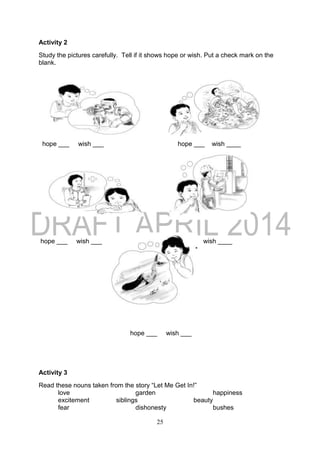 25
Activity 2
Study the pictures carefully. Tell if it shows hope or wish. Put a check mark on the
blank.
hope ___ wish ___ hope ___ wish ____
hope ___ wish ___ hope ___ wish ____
hope ___ wish ___
Activity 3
Read these nouns taken from the story “Let Me Get In!”
love garden happiness
excitement siblings beauty
fear dishonesty bushes
 