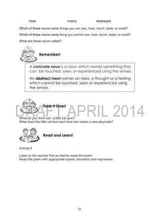 26
trees misery disobeyed
Which of these nouns name things you can see, hear, touch, taste, or smell?
Which of these nouns name thing you cannot see, hear, touch, taste, or smell?
What are these nouns called?
What do you think can a little cat give?
What does the little cat feel each time she meets a new playmate?
Activity 4
Listen to the teacher first as she/he reads the poem.
Read the poem with appropriate speed, intonation and expression.
Read and Learn!
Think It Over!
Remember!
A concrete noun is a noun which names something that
can be touched, seen, or experienced using the senses.
An abstract noun names an idea, a thought or a feeling
which cannot be touched, seen or experienced using
the senses.
 