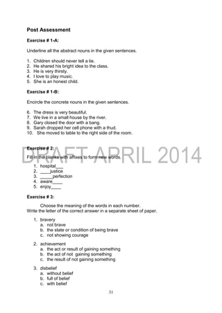 31
Post Assessment
Exercise # 1-A:
Underline all the abstract nouns in the given sentences.
1. Children should never tell a lie.
2. He shared his bright idea to the class.
3. He is very thirsty.
4. I love to play music.
5. She is an honest child.
Exercise # 1-B:
Encircle the concrete nouns in the given sentences.
6. The dress is very beautiful.
7. We live in a small house by the river.
8. Gary closed the door with a bang.
9. Sarah dropped her cell phone with a thud.
10. She moved to table to the right side of the room.
Exercise # 2:
Fill in the blanks with affixes to form new words.
1. hospital___
2. ____justice
3. _____perfection
4. aware____
5. enjoy____
Exercise # 3:
Choose the meaning of the words in each number.
Write the letter of the correct answer in a separate sheet of paper.
1. bravery
a. not brave
b. the state or condition of being brave
c. not showing courage
2. achievement
a. the act or result of gaining something
b. the act of not gaining something
c. the result of not gaining something
3. disbelief
a. without belief
b. full of belief
c. with belief
 