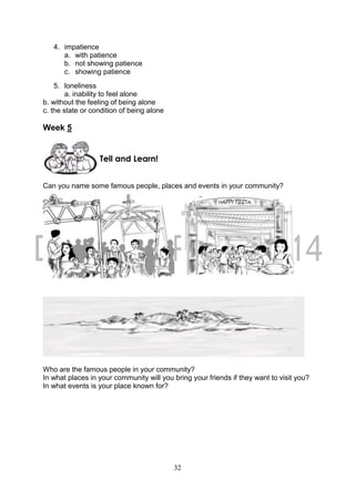 32
4. impatience
a. with patience
b. not showing patience
c. showing patience
5. loneliness
a. inability to feel alone
b. without the feeling of being alone
c. the state or condition of being alone
Week 5
Can you name some famous people, places and events in your community?
Who are the famous people in your community?
In what places in your community will you bring your friends if they want to visit you?
In what events is your place known for?
Tell and Learn!
 