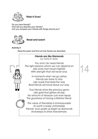 36
Friends are like Diamonds
by: Florita R. Matic
You and I do need friends
The right persons whom we can depend on
Like rocks that stood mightier
With strength that will never end.
In moments when we go astray
Friends are there to stay
Like roads that lead the way
Real friends will never leave our way.
True friends shine like precious gems
Like gold that glitters all day
No amount of treasure can ever repay
The goodness of having a lifetime friend.
The value of friendship is immeasurable
Its worth is really unthinkable
Friends’ love sparks as bright as diamonds
And keeps its shine forevermore.
Do you have friends?
How will you describe your friends?
Can you compare your friends with things around you?
Activity 4
Read the poem and find out how friends are described.
Read and Learn!
Think It Over!
 