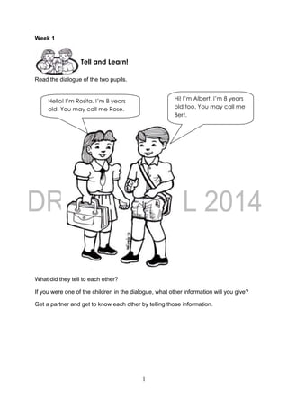 1
Week 1
Read the dialogue of the two pupils.
What did they tell to each other?
If you were one of the children in the dialogue, what other information will you give?
Get a partner and get to know each other by telling those information.
Tell and Learn!
Hello! I’m Rosita. I’m 8 years
old. You may call me Rose.
Hi! I’m Albert. I’m 8 years
old too. You may call me
Bert.
 