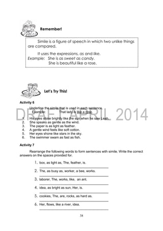 38
Activity 6
Underline the simile that is used in each sentence.
Example: That lady is like a rose.
1. His eyes shine brightly like the sun when he saw Leah.
2. She speaks as gentle as the wind.
3. The paper is as light as feather.
4. A gentle wind feels like soft cotton.
5. Her eyes shone like stars in the sky.
6. The swimmer swam as fast as fish.
Activity 7
Rearrange the following words to form sentences with simile. Write the correct
answers on the spaces provided for.
1. box, as light as, The, feather, is.
2. The, as busy as, worker, a bee, works.
3. laborer, The, works, like, an ant.
4. idea, as bright as sun, Her, is.
5. cookies, The, are, rocks, as hard as.
6. Her, flows, like a river, idea.
Let’s Try This!
Simile is a figure of speech in which two unlike things
are compared.
It uses the expressions, as and like.
Example: She is as sweet as candy.
She is beautiful like a rose.
Remember!
 