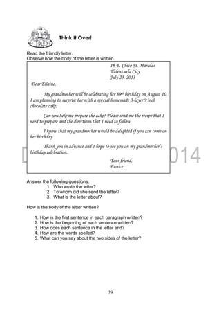 39
Read the friendly letter.
Observe how the body of the letter is written.
Answer the following questions.
1. Who wrote the letter?
2. To whom did she send the letter?
3. What is the letter about?
How is the body of the letter written?
1. How is the first sentence in each paragraph written?
2. How is the beginning of each sentence written?
3. How does each sentence in the letter end?
4. How are the words spelled?
5. What can you say about the two sides of the letter?
18-B. Chico St. Marulas
Valenzuela City
July 23, 2013
Dear Ellaine,
My grandmother will be celebrating her 89th birthday on August 10.
I am planning to surprise her with a special homemade 3-layer 9 inch
chocolate cake.
Can you help me prepare the cake? Please send me the recipe that I
need to prepare and the directions that I need to follow.
I know that my grandmother would be delighted if you can come on
her birthday.
Thank you in advance and I hope to see you on my grandmother’s
birthday celebration.
Your friend,
Eunice
Think It Over!
 