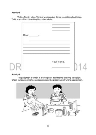40
Activity 8
Write a friendly letter. Think of two important things you did in school today.
Tell it to your friend by writing him or her a letter.
Activity 6
The paragraph is written in a wrong way. Rewrite the following paragraph.
Check punctuation marks, capitalization and the proper way of writing a paragraph.
Dear ________,
.
Your friend,
 