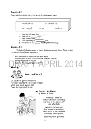 42
as dark as as sweet as
an angel a sun a river
Exercise # 2:
Complete the simile using the words from the word bank.
1. Her tears flowed like ______.
2. Her hair is ______ night.
3. She speaks like ________.
4. Our friendship is _________jam.
5. His smile is like _____ that brightens my day.
Exercise # 3:
Write the following steps in frying fish in paragraph form. Observe the
convention in writing a paragraph.
first you have to clean the fish with water
then cover it in flour seasoned with salt and pepper
next Put the fish in hot oil
last Fry the fish until golden brown
Week 6
Do you have garden at home?
How can a garden be a source of food?
What else can a garden be?
Read the poem to find out.
My Garden…My Platter
by: Florita R. Matic
One day I woke up
And saw the sun popped up
It smiled to me so sweetly
Like a fair lady.
I went to the backyard
And started to work hard
I was an ox in the meadow
And not a couch potato.
Soon the plants grew fast
Read and Learn!
 