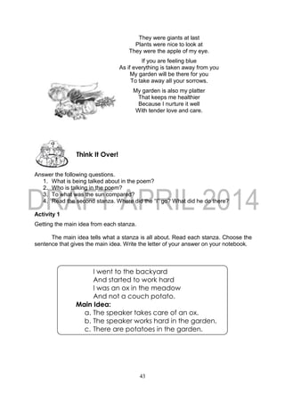 43
They were giants at last
Plants were nice to look at
They were the apple of my eye.
If you are feeling blue
As if everything is taken away from you
My garden will be there for you
To take away all your sorrows.
My garden is also my platter
That keeps me healthier
Because I nurture it well
With tender love and care.
Answer the following questions.
1. What is being talked about in the poem?
2. Who is talking in the poem?
3. To what was the sun compared?
4. Read the second stanza. Where did the “I” go? What did he do there?
Activity 1
Getting the main idea from each stanza.
The main idea tells what a stanza is all about. Read each stanza. Choose the
sentence that gives the main idea. Write the letter of your answer on your notebook.
Think It Over!
I went to the backyard
And started to work hard
I was an ox in the meadow
And not a couch potato.
Main Idea:
a. The speaker takes care of an ox.
b. The speaker works hard in the garden.
c. There are potatoes in the garden.
 