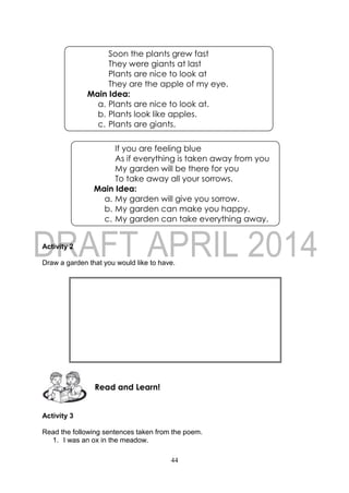 44
Activity 2
Draw a garden that you would like to have.
Activity 3
Read the following sentences taken from the poem.
1. I was an ox in the meadow.
Read and Learn!
If you are feeling blue
As if everything is taken away from you
My garden will be there for you
To take away all your sorrows.
Main Idea:
a. My garden will give you sorrow.
b. My garden can make you happy.
c. My garden can take everything away.
Soon the plants grew fast
They were giants at last
Plants are nice to look at
They are the apple of my eye.
Main Idea:
a. Plants are nice to look at.
b. Plants look like apples.
c. Plants are giants.
 