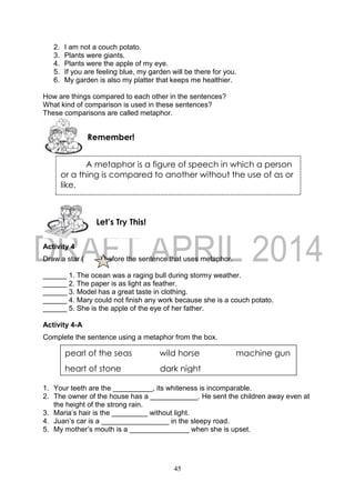 45
2. I am not a couch potato.
3. Plants were giants.
4. Plants were the apple of my eye.
5. If you are feeling blue, my garden will be there for you.
6. My garden is also my platter that keeps me healthier.
How are things compared to each other in the sentences?
What kind of comparison is used in these sentences?
These comparisons are called metaphor.
Activity 4
Draw a star ( ) before the sentence that uses metaphor.
______ 1. The ocean was a raging bull during stormy weather.
______ 2. The paper is as light as feather.
______ 3. Model has a great taste in clothing.
______ 4. Mary could not finish any work because she is a couch potato.
______ 5. She is the apple of the eye of her father.
Activity 4-A
Complete the sentence using a metaphor from the box.
1. Your teeth are the __________, its whiteness is incomparable.
2. The owner of the house has a ____________. He sent the children away even at
the height of the strong rain.
3. Maria’s hair is the _________ without light.
4. Juan’s car is a _________________ in the sleepy road.
5. My mother’s mouth is a _______________ when she is upset.
Let’s Try This!
Remember!
A metaphor is a figure of speech in which a person
or a thing is compared to another without the use of as or
like.
pearl of the seas wild horse machine gun
heart of stone dark night
 