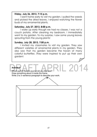 47
Activity 5
Which part of Ronel’s journal did you like best?
Draw something about it inside the frame.
Write 2 to 3–sentence paragraph to describe your work.
Friday, July 26, 2013, 7:15 p.m.
I went home early to visit my garden. I pulled the weeds
and picked the dried leaves. I enjoyed watching the flower
buds of my ornamental plants.
Saturday, July 27, 2013, 8:00 p.m.
I woke up early though we had no classes. I was not a
couch potato. After cleaning my bedroom, I immediately
went to my garden. To my surprise, I saw some young leaves
sprouting from the young plants!
Sunday, July 28, 2013, 7:00 p.m.
I invited my classmates to visit my garden. They saw
different varieties of ornamental plants in my garden. They
also saw that my garden became the haven of many
colorful butterflies .They were inspired to put up their own
garden!
 