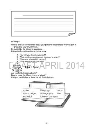 48
Activity 6
Write a one-day journal entry about your personal experiences in taking part in
protecting your environment.
Be guided by the following questions.
Follow the format in writing a journal entry.
1. How will you describe yourself?
2. What exciting experience do you want to share?
3. When and where did it happen?
4. What happened on that day?
Are you fond of reading books?
Do you know the different parts of a book?
Can you identify five of these parts? Encircle them.
Think It Over!
.
cover title page body
sports page bibliography title
editorial table of contents
 