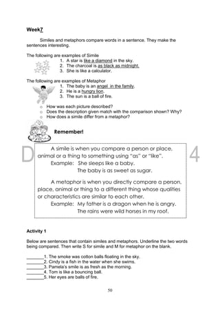 50
Week7
Similes and metaphors compare words in a sentence. They make the
sentences interesting.
The following are examples of Simile
1. A star is like a diamond in the sky.
2. The charcoal is as black as midnight.
3. She is like a calculator.
The following are examples of Metaphor
1. The baby is an angel in the family.
2. He is a hungry lion.
3. The sun is a ball of fire.
o How was each picture described?
o Does the description given match with the comparison shown? Why?
o How does a simile differ from a metaphor?
Activity 1
Below are sentences that contain similes and metaphors. Underline the two words
being compared. Then write S for simile and M for metaphor on the blank.
_______1. The smoke was cotton balls floating in the sky.
_______2. Cindy is a fish in the water when she swims.
_______3. Pamela’s smile is as fresh as the morning.
_______4. Tom is like a bouncing ball.
_______5. Her eyes are balls of fire.
Remember!
A simile is when you compare a person or place,
animal or a thing to something using “as” or “like”.
Example: She sleeps like a baby.
The baby is as sweet as sugar.
A metaphor is when you directly compare a person,
place, animal or thing to a different thing whose qualities
or characteristics are similar to each other.
Example: My father is a dragon when he is angry.
The rains were wild horses in my roof.
 