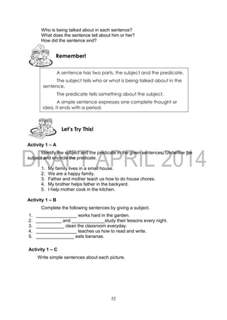 52
Who is being talked about in each sentence?
What does the sentence tell about him or her?
How did the sentence end?
Activity 1 – A
Identify the subject and the predicate in the given sentences. Underline the
subject and encircle the predicate.
1. My family lives in a small house.
2. We are a happy family.
3. Father and mother teach us how to do house chores.
4. My brother helps father in the backyard.
5. I help mother cook in the kitchen.
Activity 1 – B
Complete the following sentences by giving a subject.
1. ________________ works hard in the garden.
2. __________ and _____________study their lessons every night.
3. ___________ clean the classroom everyday.
4. ________________ teaches us how to read and write.
5. _______________ eats bananas.
Activity 1 – C
Write simple sentences about each picture.
Let’s Try This!
Remember!
A sentence has two parts, the subject and the predicate.
The subject tells who or what is being talked about in the
sentence.
The predicate tells something about the subject.
A simple sentence expresses one complete thought or
idea. It ends with a period.
 
