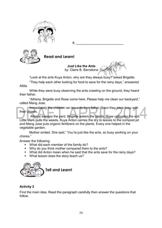 54
8. __________________________
Just Like the Ants
by: Claire B. Barcelona
“Look at the ants Kuya Anton, why are they always busy?”asked Brigette.
“They help each other looking for food to save for the rainy days,” answered
Attila.
While they were busy observing the ants crawling on the ground, they heard
their father.
“Athena, Brigette and Rose come here. Please help me clean our backyard,”
called Mang Jose.
Immediately the children ran towards their father. Soon they were busy with
their chores.
Athena sweeps the yard. Brigette waters the plants. Rose cultivates the soil.
Little Mark pulls the weeds. Kuya Anton carries the dry to leaves to the compost pit
and Mang Jose puts organic fertilizers on the plants. Every one helped in the
vegetable garden.
Mother smiled. She said,” You’re just like the ants, so busy working on your
chores.”
Answer the following:
 What did each member of the family do?
 Why do you think mother compared them to the ants?
 What did Anton mean when he said that the ants save for the rainy days?
 What lesson does the story teach us?
Activity 2
Find the main idea. Read the paragraph carefully then answer the questions that
follow.
Tell and Learn!
Read and Learn!
 