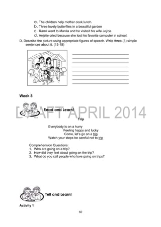 60
a. The children help mother cook lunch.
b. Three lovely butterflies in a beautiful garden
c. Ramil went to Manila and he visited his wife Joyce.
d. Anjelie cried because she lost his favorite computer in school.
D. Describe the picture using appropriate figures of speech. Write three (3) simple
sentences about it. (13-15)
Week 8
Trip
Everybody is on a hurry
Feeling happy and lucky
Come, let’s go on a trip
Watch your steps be careful not to trip
Comprehension Questions:
1. Who are going on a trip?
2. How did they feel about going on the trip?
3. What do you call people who love going on trips?
Activity 1
______________________________________
______________________________________
______________________________________
______________________________________
______________________________________
______________________________________
______________________________________
______________________________________
Tell and Learn!
Read and Learn!
 
