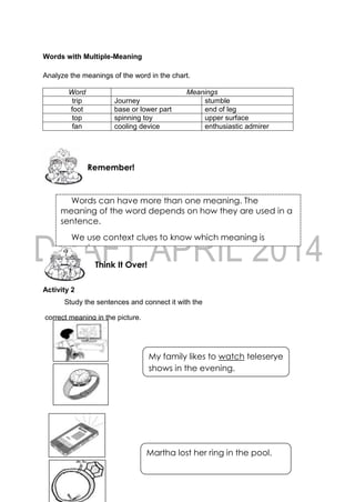 61
Words with Multiple-Meaning
Analyze the meanings of the word in the chart.
Word Meanings
trip Journey stumble
foot base or lower part end of leg
top spinning toy upper surface
fan cooling device enthusiastic admirer
Activity 2
Study the sentences and connect it with the
correct meaning in the picture.
Think It Over!
Remember!
Words can have more than one meaning. The
meaning of the word depends on how they are used in a
sentence.
We use context clues to know which meaning is
correct.
My family likes to watch teleserye
shows in the evening.
Martha lost her ring in the pool.
because she lost her ring.
 