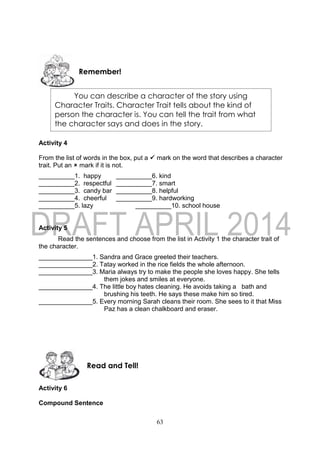 63
Activity 4
From the list of words in the box, put a  mark on the word that describes a character
trait. Put an  mark if it is not.
__________1. happy __________6. kind
__________2. respectful __________7. smart
__________3. candy bar __________8. helpful
__________4. cheerful __________9. hardworking
__________5. lazy __________10. school house
Activity 5
Read the sentences and choose from the list in Activity 1 the character trait of
the character.
_______________1. Sandra and Grace greeted their teachers.
_______________2. Tatay worked in the rice fields the whole afternoon.
_______________3. Maria always try to make the people she loves happy. She tells
them jokes and smiles at everyone.
_______________4. The little boy hates cleaning. He avoids taking a bath and
brushing his teeth. He says these make him so tired.
_______________5. Every morning Sarah cleans their room. She sees to it that Miss
Paz has a clean chalkboard and eraser.
Activity 6
Compound Sentence
Read and Tell!
Remember!
You can describe a character of the story using
Character Traits. Character Trait tells about the kind of
person the character is. You can tell the trait from what
the character says and does in the story.
 