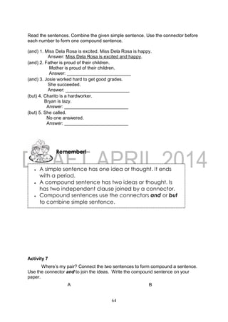 64
Read the sentences. Combine the given simple sentence. Use the connector before
each number to form one compound sentence.
(and) 1. Miss Dela Rosa is excited. Miss Dela Rosa is happy.
Answer: Miss Dela Rosa is excited and happy.
(and) 2. Father is proud of their children.
Mother is proud of their children.
Answer: _________________________
(and) 3. Josie worked hard to get good grades.
She succeeded.
Answer: _________________________
(but) 4. Charito is a hardworker.
Bryan is lazy.
Answer: _________________________
(but) 5. She called.
No one answered.
Answer: _________________________
Activity 7
Where’s my pair? Connect the two sentences to form compound a sentence.
Use the connector and to join the ideas. Write the compound sentence on your
paper.
A B
Remember!
 A simple sentence has one idea or thought. It ends
with a period.
 A compound sentence has two ideas or thought. Is
has two independent clause joined by a connector.
 Compound sentences use the connectors and or but
to combine simple sentence.
 
