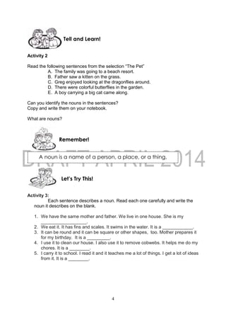 4
A noun is a name of a person, a place, or a thing.
Activity 2
Read the following sentences from the selection “The Pet”
A. The family was going to a beach resort.
B. Father saw a kitten on the grass.
C. Greg enjoyed looking at the dragonflies around.
D. There were colorful butterflies in the garden.
E. A boy carrying a big cat came along.
Can you identify the nouns in the sentences?
Copy and write them on your notebook.
What are nouns?
Activity 3:
Each sentence describes a noun. Read each one carefully and write the
noun it describes on the blank.
1. We have the same mother and father. We live in one house. She is my
__________________.
2. We eat it. It has fins and scales. It swims in the water. It is a ____________.
3. It can be round and it can be square or other shapes, too. Mother prepares it
for my birthday. It is a _________.
4. I use it to clean our house. I also use it to remove cobwebs. It helps me do my
chores. It is a ________.
5. I carry it to school. I read it and it teaches me a lot of things. I get a lot of ideas
from it. It is a ________.
Remember!
Tell and Learn!
Let’s Try This!
 