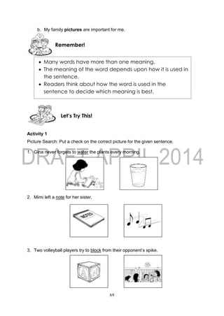 69
b. My family pictures are important for me.
Activity 1
Picture Search: Put a check on the correct picture for the given sentence.
1. Gina never forgets to water the plants every morning.
2. Mimi left a note for her sister.
3. Two volleyball players try to block from their opponent’s spike.
Let’s Try This!
Remember!
 Many words have more than one meaning.
 The meaning of the word depends upon how it is used in
the sentence.
 Readers think about how the word is used in the
sentence to decide which meaning is best.
 