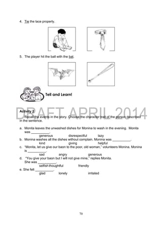 70
4. Tie the lace properly.
5. The player hit the ball with the bat.
Activity 2
Recall the events in the story. Choose the character trait of the person described
in the sentence.
a. Monita leaves the unwashed dishes for Monina to wash in the evening. Monita
was __________.
generous disrespectful lazy
b. Monina washes all the dishes without complain. Monina was __________.
kind giving helpful
c. “Monita, let us give our baon to the poor, old woman,” volunteers Monina. Monina
is __________.
sad angry generous
d. “You give your baon but I will not give mine,” replies Monita.
She was __________.
selfish thoughtful friendly
e. She felt __________.
glad lonely irritated
Tell and Learn!
 
