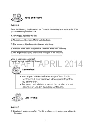 72
Activity 4
Read the following simple sentences. Combine them using because or while. Write
your answers in your notebook.
1. I am happy. I passed the test.
__________________________________________________
2. Maria cleaned the room. Mario waited outside.
__________________________________________________
3. The boy sang. His classmates listened attentively.
__________________________________________________
4. We went home early. The principal called for a teachers’ meeting.
__________________________________________________
5. The dog barked angrily. There were strangers in the backyard.
__________________________________________________
What is a complex sentence?
How do we form complex sentences?
Activity 5
A. Read each sentence carefully. Tell if it is a Compound sentence or a Complex
Sentence.
Let’s Try This!
Remember!
Read and Learn!
 A complex sentence is made up of two simple
sentences. It expresses two ideas joined together
by connectors.
 Because and while are two of the most common
connectors used in complex sentences.
 