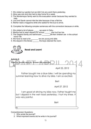 73
1. We visited our garden but we didn’t do any work there yesterday.
2. Alice was sick and she had to stay home for a week.
3. The Montemayor family went to the evacuation center because they wanted to
help.
4. Lina and Sarah cannot ride the bike because it has a flat tire.
5. Mother read a magazine while she waited for the bus to arrive.
B. Complete the following complex sentences with the connectors because or while.
1. We visited a lot of places _____ we were in Cebu.
2. Martha had to wear slippers for school ______ she hurt her toe.
3. The Gagarra family are well-known ________all their children are in the school
honor roll.
4. We have to read a lot _______ we are young and able.
5. We stayed in the library ______ the boys cleaned the room.
Activity 6
Read the journal carefully. Answer the questions.
Comprehension Questions:
1. Who wrote the journal?
2. What important events did he write in his journal?
Read and Learn!
April 25, 2012
Father bought me a blue bike. I will be spending my
summer learning how to drive my bike. I am so excited.
Bert
April 27, 2012
I am good at driving my bike now. Father taught me
but I slipped in the wet road yesterday. I hurt my knee. It
was very painful.
Bert
 