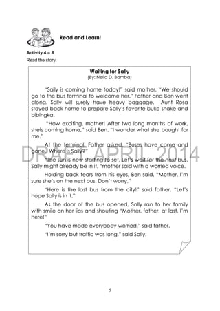 5
Activity 4 – A
Read the story.
Read and Learn!
Waiting for Sally
(By: Nelia D. Bamba)
“Sally is coming home today!” said mother. “We should
go to the bus terminal to welcome her.” Father and Ben went
along. Sally will surely have heavy baggage. Aunt Rosa
stayed back home to prepare Sally’s favorite buko shake and
bibingka.
“How exciting, mother! After two long months of work,
sheis coming home,” said Ben. “I wonder what she bought for
me.”
At the terminal, Father asked, “Buses have come and
gone. Where is Sally?”
“The sun is now starting to set. Let’s wait for the next bus.
Sally might already be in it, “mother said with a worried voice.
Holding back tears from his eyes, Ben said, “Mother, I’m
sure she’s on the next bus. Don’t worry.”
“Here is the last bus from the city!” said father. “Let’s
hope Sally is in it.”
As the door of the bus opened, Sally ran to her family
with smile on her lips and shouting “Mother, father, at last, I’m
here!”
“You have made everybody worried,” said father.
“I’m sorry but traffic was long,” said Sally.
 