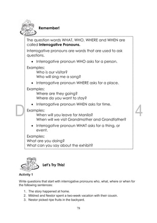 78
Activity 1
Write questions that start with interrogative pronouns who, what, where or when for
the following sentences:
1. The story happened at home.
2. Mildred and Nestor spent a two-week vacation with their cousin.
3. Nestor picked ripe fruits in the backyard.
Let’s Try This!
The question words WHAT, WHO, WHERE and WHEN are
called Interrogative Pronouns.
Interrogative pronouns are words that are used to ask
questions.
 Interrogative pronoun WHO asks for a person.
Examples:
Who is our visitor?
Who will sing me a song?
 Interrogative pronoun WHERE asks for a place.
Examples:
Where are they going?
Where do you want to stay?
 Interrogative pronoun WHEN asks for time.
Examples:
When will you leave for Manila?
When will we visit Grandmother and Grandfather?
 Interrogative pronoun WHAT asks for a thing, or
event.
Examples:
What are you doing?
What can you say about the exhibit?
Remember!
 