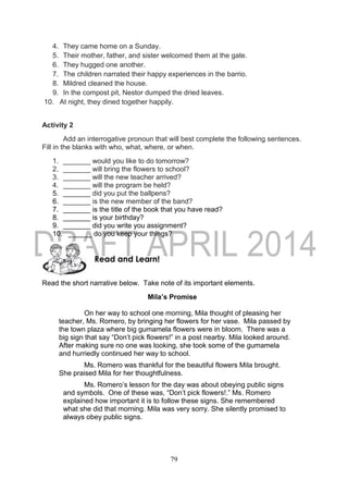 79
4. They came home on a Sunday.
5. Their mother, father, and sister welcomed them at the gate.
6. They hugged one another.
7. The children narrated their happy experiences in the barrio.
8. Mildred cleaned the house.
9. In the compost pit, Nestor dumped the dried leaves.
10. At night, they dined together happily.
Activity 2
Add an interrogative pronoun that will best complete the following sentences.
Fill in the blanks with who, what, where, or when.
1. _______ would you like to do tomorrow?
2. _______ will bring the flowers to school?
3. _______ will the new teacher arrived?
4. _______ will the program be held?
5. _______ did you put the ballpens?
6. _______ is the new member of the band?
7. _______ is the title of the book that you have read?
8. _______ is your birthday?
9. _______ did you write you assignment?
10. ______ do you keep your things?
Read the short narrative below. Take note of its important elements.
Mila’s Promise
On her way to school one morning, Mila thought of pleasing her
teacher, Ms. Romero, by bringing her flowers for her vase. Mila passed by
the town plaza where big gumamela flowers were in bloom. There was a
big sign that say “Don’t pick flowers!” in a post nearby. Mila looked around.
After making sure no one was looking, she took some of the gumamela
and hurriedly continued her way to school.
Ms. Romero was thankful for the beautiful flowers Mila brought.
She praised Mila for her thoughtfulness.
Ms. Romero’s lesson for the day was about obeying public signs
and symbols. One of these was, “Don’t pick flowers!.” Ms. Romero
explained how important it is to follow these signs. She remembered
what she did that morning. Mila was very sorry. She silently promised to
always obey public signs.
Read and Learn!
 