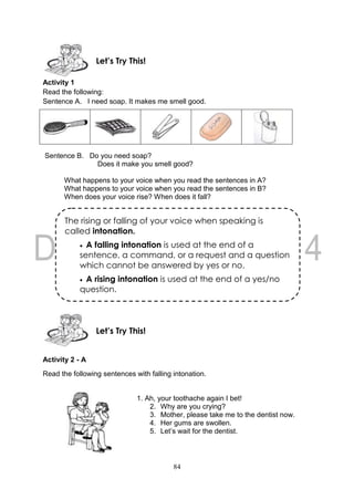 84
Activity 1
Read the following:
Sentence A. I need soap. It makes me smell good.
Sentence B. Do you need soap?
Does it make you smell good?
What happens to your voice when you read the sentences in A?
What happens to your voice when you read the sentences in B?
When does your voice rise? When does it fall?
Activity 2 - A
Read the following sentences with falling intonation.
1. Ah, your toothache again I bet!
2. Why are you crying?
3. Mother, please take me to the dentist now.
4. Her gums are swollen.
5. Let’s wait for the dentist.
Let’s Try This!
Let’s Try This!
The rising or falling of your voice when speaking is
called intonation.
 A falling intonation is used at the end of a
sentence, a command, or a request and a question
which cannot be answered by yes or no.
 A rising intonation is used at the end of a yes/no
question.
 