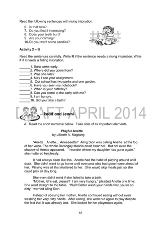 85
Read the following sentences with rising intonation.
6. Is that new?
7. Do you find it interesting?
8. Does your teeth hurt?
9. Are your coming?
10.Do you want some candies?
Activity 2 – B
Read the sentences carefully. Write R if the sentence needs a rising intonation. Write
F if it needs a falling intonation.
______1. Sara came early.
______2. Where did you come from?
______3. Was she late?
______4. May I see your assignment.
______5. Our school has two parks and one garden.
______6. Have you seen my notebook?
______7. When is your birthday?
______8. Can you come to the party with me?
______9. I am hungry.
______10. Did you take a bath?
A. Read the short narrative below. Take note of its important elements.
Playful Anette
by Lilibeth A. Magtang
“Anette…Anette… Aneeeeette!” Aling Sion was calling Anette at the top
of her voice. The whole Barangay Malinis could hear her. But not even the
shadow of Anette appeared. “I wonder where my daughter has gone again,”
she muttered helplessly.
It had always been like this. Anette had the habit of playing around until
dusk. She didn’t want to go home until everyone else had gone home ahead of
her. Playing was all that mattered to her. She would skip meals just so she
could play all day long.
She even didn’t mind if she failed to take a bath.
“Mother, let’s eat, please? I am very hungry,” pleaded Anette one time.
She went straight to the table. “Wait! Better wash your hands first, you’re so
dirty!” warned Aling Sion.
Instead of obeying her mother, Anette continued eating without even
washing her very dirty hands. After eating, she went out again to play despite
the fact that it was already late. She looked for her playmates again.
Read and Learn!
 