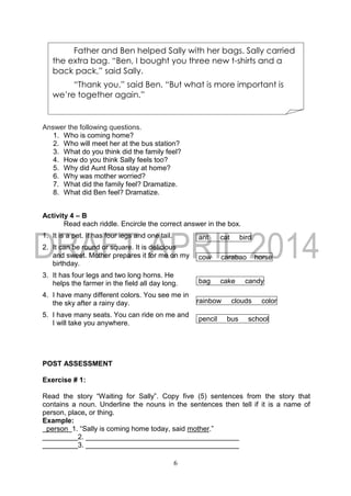 6
Answer the following questions.
1. Who is coming home?
2. Who will meet her at the bus station?
3. What do you think did the family feel?
4. How do you think Sally feels too?
5. Why did Aunt Rosa stay at home?
6. Why was mother worried?
7. What did the family feel? Dramatize.
8. What did Ben feel? Dramatize.
Activity 4 – B
Read each riddle. Encircle the correct answer in the box.
1. It is a pet. It has four legs and one tail. ant cat bird
2. It can be round or square. It is delicious
and sweet. Mother prepares it for me on my
birthday.
cow carabao horse
3. It has four legs and two long horns. He
helps the farmer in the field all day long. bag cake candy
4. I have many different colors. You see me in
the sky after a rainy day. rainbow clouds color
5. I have many seats. You can ride on me and
I will take you anywhere.
pencil bus school
POST ASSESSMENT
Exercise # 1:
Read the story “Waiting for Sally”. Copy five (5) sentences from the story that
contains a noun. Underline the nouns in the sentences then tell if it is a name of
person, place, or thing.
Example:
person 1. “Sally is coming home today, said mother.”
_________2. _______________________________________
_________3. _______________________________________
Father and Ben helped Sally with her bags. Sally carried
the extra bag. “Ben, I bought you three new t-shirts and a
back pack,” said Sally.
“Thank you,” said Ben. “But what is more important is
we’re together again.”
 