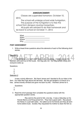 88
What:
When:
Where:
Why:
POST ASSESSMENT
I. Write at least three questions about the elements of each of the following short
stories.
Selection 1
It all happened one night when everybody was asleep. I tiptoed across the
bedroom and went out of the house. Our dog saw me. Our dog barked noisily and
everyone woke up.
Questions:
1.
2.
3.
Selection 2
It was a windy afternoon. My friend James and I decided to fly our kites in the
farm. Our kites flew high above the tall trees. My kite got tangled in a branch of a
tree. James bravely climbed and gave me back my kite. I thanked James for it.
Questions:
1.
2.
II. Read the short passage then complete the questions below with the
appropriate question words.
Rey went to the pond to fish, one day. It was a Saturday so his
friends Manny and Pong joined him. They had a good catch. Rey placed
the fishes in a pail with water. He called out to his friends and they all went
home before dusk. Excited, Rey requested his mother to clean the fish so
ANNOUNCEMENT!
Classes are suspended tomorrow, October 10,
2013.
The school will undergo school wide fumigation.
The purpose of the fumigation is to free the
school from dengue causing mosquitoes.
All pupils are advised to do their homework and
be back to school on October 11, 2013.
 