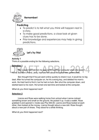 91
Activity 1
Think of a possible ending for the following selections.
Selection 1
Ben’s mom had told him he was not to touch her computer when she wasn’t
home. But Ben’s friend, Jerry, had told him about this great new game online.
Ben thought that if he just went online quickly to check it out, it would be no big
deal. After he turned the computer on, he hit a wrong key, and deleted his mom’s
work. He tried hard to find it, but he had no luck. Ben shut the computer down, and
started back to his room. He turned one last time and looked at the computer.
What do you think happened next?
Selection 2
Lianne and Rose were walking home from school when Lianne noticed
something brown and small on the ground. He picked it up. It was a wallet. Rose
grabbed it and opened it. Inside was Php 500.00. Lianne and Rose looked at each
other, then looked at the money. Lianne thought about a new doll. Rose thought
about a new pair of shoes. They stood for a while thinking.
What do you think happened next?
Let’s Try This!
Remember!
Predicting
 To predict is to tell what you think will happen next in
a story.
 To make good predictions, a close look at given
clues has to be done.
 Prior knowledge and experiences may help in giving
predictions.
 