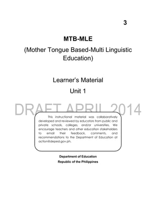 3
MTB-MLE
(Mother Tongue Based-Multi Linguistic
Education)
Learner’s Material
Unit 1
Department of Education
Republic of the Philippines
This instructional material was collaboratively
developed and reviewed by educators from public and
private schools, colleges, and/or universities. We
encourage teachers and other education stakeholders
to email their feedback, comments, and
recommendations to the Department of Education at
action@deped.gov.ph.
We value your feedback and recommendations.
 