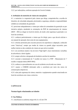 MCVCBE – MANUAL DE CONDUÇÃO DE VIATURA DO CORPO DE BOMBEIROS EM
EMERGÊNCIA

5

3.2.2. por indisciplina, conforme apuração do Cmt de Unidade.
4. Atribuições do motorista de viatura de emergência
4.1. o motorista é o responsável pela viatura que dirige, competindo-lhe a escolha do
itinerário, da velocidade adequada, priorizando a segurança, cabendo a responsabilidade
solidária ao comandante da guarnição.
4.2. posicionar adequadamente a viatura por ordem do comandante da guarnição ou por
iniciativa própria, atendendo às orientações do POP de estacionamento de viaturas
(MOT – 002) ao chegar no local do sinistro, de modo a dar segurança à guarnição e ao
local da ocorrência.
4.2.1. conhecer particularmente a viatura que for dirigir, para o que deverá solicitar o
seu manual de operação, bem como de seus equipamentos.
4.2.2. solicitar permissão para executar percurso de experiência e adaptação, conhecido
como "check-up", sempre que mudar de viatura ou quando julgar necessário, para
melhor inteirar-se das condições da viatura em que estiver escalado.
4.2.3. em ocorrência manter a luz de torre ("high light"), luzes intermitentes vermelhas
de advertência e faróis ligados.
4.2.4. sempre solicitar a designação do bombeiro auxiliar de manobras.
4.2.5. executar a manutenção de 1º escalão (ver anexo A e POP – Manutenção de 1o
escalão e inspeção diária (MOT-004)).
4.2.6. conhecer os procedimentos em caso de acidentes envolvendo sua viatura.
4.2.7. manter o COBOM informado sobre a ocorrência por meio dos meios de
comunicações disponíveis.
4.2.8. zelar pela segurança da viatura, materiais e equipamentos quando estacionada em
local de ocorrência com vistas a extravios.

CAPÍTULO II

Normas legais relacionadas ao trânsito
5. Vias Públicas
5.1. classificam-se conforme artigos 60, 61 e 62 do CTB
COLETÂNEA DE MANUAIS TÉCNICOS DE BOMBEIROS

5

 
