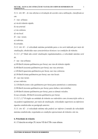 MCVCBE – MANUAL DE CONDUÇÃO DE VIATURA DO CORPO DE BOMBEIROS EM
EMERGÊNCIA

6

5.1.1. Art. 60 – As vias abertas à circulação de acordo com a utilização, classificam-se
em:
I – vias urbanas.
a) via de trânsito rápido.
b) via arterial.
c) via coletora.
d) via local.
II – vias rurais.
a) rodovias.
b) estradas.
5.1.2. Art. 61 – A velocidade máxima permitida para a via será indicada por meio de
sinalização, obedecidas suas características técnicas e as condições de trânsito.
5.1.2.1. §1º Onde não existir sinalização regulamentadora, a velocidade máxima será
de.
I – nas vias urbanas.
a) 80 Km/h (oitenta quilômetros por hora), nas vias de trânsito rápido.
b) 60 Km/h (sessenta quilômetros por hora), nas vias arteriais.
c) 40 Km/h (quarenta quilômetros por hora), nas vias coletoras.
d) 30 Km/h (trinta quilômetros por hora), nas vias locais.
II – nas vias rurais.
a) nas rodovias.
1) 110 Km/h (cento e dez quilômetros por hora) para automóveis e camionetas.
2) 90 Km/h (noventa quilômetros por hora), para ônibus e microônibus;
3) 80 Km/h (oitenta quilômetros por hora), para os demais veículos.
b) nas estradas, 60 Km/h (sessenta quilômetros por hora).
5.1.2.2. § 2º O órgão ou entidade de trânsito ou rodoviário com circunscrição sobre a
via poderá regulamentar, por meio de sinalização, velocidades superiores ou inferiores
àquelas estabelecidas no parágrafo anterior.
5.1.3. Art. 62 – A velocidade mínima não poderá ser inferior à metade da velocidade
máxima estabelecida, respeitadas as condições operacionais de trânsito e da via.
6. Prioridade de trânsito
6.1. É descrita no artigo 29, inciso VII do CTB e suas alíneas.

COLETÂNEA DE MANUAIS TÉCNICOS DE BOMBEIROS

6

 