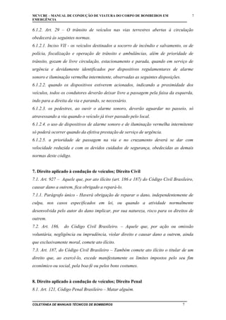 MCVCBE – MANUAL DE CONDUÇÃO DE VIATURA DO CORPO DE BOMBEIROS EM
EMERGÊNCIA

7

6.1.2. Art. 29 – O trânsito de veículos nas vias terrestres abertas à circulação
obedecerá às seguintes normas.
6.1.2.1. Inciso VII - os veículos destinados a socorro de incêndio e salvamento, os de
polícia, fiscalização e operação de trânsito e ambulâncias, além de prioridade de
trânsito, gozam de livre circulação, estacionamento e parada, quando em serviço de
urgência e devidamente identificados por dispositivos regulamentares de alarme
sonoro e iluminação vermelha intermitente, observadas as seguintes disposições.
6.1.2.2. quando os dispositivos estiverem acionados, indicando a proximidade dos
veículos, todos os condutores deverão deixar livre a passagem pela faixa da esquerda,
indo para a direita da via e parando, se necessário.
6.1.2.3. os pedestres, ao ouvir o alarme sonoro, deverão aguardar no passeio, só
atravessando a via quando o veículo já tiver passado pelo local.
6.1.2.4. o uso de dispositivos de alarme sonoro e de iluminação vermelha intermitente
só poderá ocorrer quando da efetiva prestação de serviço de urgência.
6.1.2.5. a prioridade de passagem na via e no cruzamento deverá se dar com
velocidade reduzida e com os devidos cuidados de segurança, obedecidas as demais
normas deste código.
7. Direito aplicado à condução de veículos; Direito Civil
7.1. Art. 927 – Aquele que, por ato ilícito (art. 186 e 187) do Código Civil Brasileiro,
causar dano a outrem, fica obrigado a repará-lo.
7.1.1. Parágrafo único - Haverá obrigação de reparar o dano, independentemente de
culpa, nos casos especificados em lei, ou quando a atividade normalmente
desenvolvida pelo autor do dano implicar, por sua natureza, risco para os direitos de
outrem.
7.2. Art. 186,

do Código Civil Brasileiro. – Aquele que, por ação ou omissão

voluntária, negligência ou imprudência, violar direito e causar dano a outrem, ainda
que exclusivamente moral, comete ato ilícito.
7.3. Art. 187, do Código Civil Brasileiro – Também comete ato ilícito o titular de um
direito que, ao exercê-lo, excede manifestamente os limites impostos pelo seu fim
econômico ou social, pela boa-fé ou pelos bons costumes.
8. Direito aplicado à condução de veículos; Direito Penal
8.1. Art. 121, Código Penal Brasileiro – Matar alguém.
COLETÂNEA DE MANUAIS TÉCNICOS DE BOMBEIROS

7

 