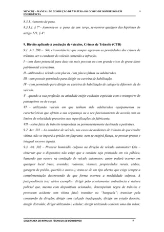 MCVCBE – MANUAL DE CONDUÇÃO DE VIATURA DO CORPO DE BOMBEIROS EM
EMERGÊNCIA

9

8.3.3. Aumento de pena.
8.3.3.1. § 7º - Aumenta-se a pena de um terço, se ocorrer qualquer das hipóteses do
artigo 121, § 4º.
9. Direito aplicado à condução de veículos, Crimes de Trânsito (CTB)
9.1. Art. 298 – São circunstâncias que sempre agravam as penalidades dos crimes de
trânsito, ter o condutor do veículo cometido a infração.
I - com dano potencial para duas ou mais pessoas ou com grande risco de grave dano
patrimonial a terceiros.
II - utilizando o veículo sem placas, com placas falsas ou adulteradas.
III - sem possuir permissão para dirigir ou carteira de habilitação.
IV - com permissão para dirigir ou carteira de habilitação de categoria diferente da do
veículo.
V - quando a sua profissão ou atividade exigir cuidados especiais com o transporte de
passageiros ou de carga.
VI - utilizando veículo em que tenham sido adulterados equipamentos ou
características que afetem a sua segurança ou o seu funcionamento de acordo com os
limites de velocidade prescritos nas especificações do fabricante.
VII - sobre faixa de trânsito temporária ou permanentemente destinada a pedestres.
9.2. Art. 301 – Ao condutor de veículo, nos casos de acidentes de trânsito de que resulte
vítima, não se imporá a prisão em flagrante, nem se exigirá fiança, se prestar pronto e
integral socorro àquela.
9.3. Art. 302 – Praticar homicídio culposo na direção de veículo automotor: Obs –
observar que o dispositivo não exige que a conduta seja praticada em via pública,
bastando que ocorra na condução de veículo automotor; assim poderá ocorrer em
qualquer local (ruas, avenidas, rodovias, vicinais, propriedades rurais, clubes,
garagem de prédio, quartéis e outros.); trata-se de um tipo aberto, que exige sempre a
complementação descrevendo de que forma ocorreu a modalidade culposa. A
jurisprudência traz vários exemplos: dirigir pelo acostamento; ambulância e viatura
policial que, mesmo com dispositivos acionados, desrespeitam regra de trânsito e
provocam acidente com vítima fatal; transitar na “banguela”; transitar pela
contramão de direção; dirigir com calçado inadequado; dirigir em estado doentio;
dirigir distraído; dirigir utilizando o celular; dirigir utilizando somente uma das mãos;

COLETÂNEA DE MANUAIS TÉCNICOS DE BOMBEIROS

9

 
