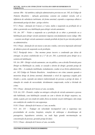 MCVCBE – MANUAL DE CONDUÇÃO DE VIATURA DO CORPO DE BOMBEIROS EM
EMERGÊNCIA

11

outrem: Obs – há também a infração administrativa prevista no art. 165, do Código de
Trânsito Brasileiro - infração gravíssima; consiste em conduzir veículo, sob a
influência de substância inebriante, de forma anormal, expondo a segurança alheia a
determinado perigo de dano - perigo coletivo.
9.7.1. Penas - detenção de 6 meses a 3 anos, multa e suspensão ou proibição de se
obter a permissão ou a habilitação para dirigir veículo automotor.
9.8. Art. 307 – Violar a suspensão ou a proibição de se obter a permissão ou a
habilitação para dirigir veículo automotor imposta com fundamento neste código: Obs
– consiste em dirigir veículo automotor estando proibido de fazê-lo por decisão judicial
ou administrativa.
9.8.1. Penas - detenção de seis meses a um ano e multa, com nova imposição adicional
de idêntico prazo de suspensão ou de proibição.
9.8.2. Parágrafo único – Nas mesmas penas incorre o condenado que deixa de
entregar, no prazo estabelecido no § 1º do art. 293, a permissão para dirigir ou a
carteira de habilitação.
9.9. Art. 309 – Dirigir veículo automotor, em via pública, sem a devida Permissão para
Dirigir ou Habilitação ou, ainda, se cassado o direito de dirigir, gerando perigo de
dano: Obs – A condução inabilitada, isoladamente, conduz só ao ilícito administrativo,
art. 162 Código de Trânsito Brasileiro, transforma-se em crime somente quando o
motorista dirige de forma anormal, diminuindo o nível de segurança exigido pelo
Estado e, assim, expondo um número indeterminado de pessoas a perigo de dano. A
situação de estado de necessidade, devidamente comprovada, exclui a ilicitude do
crime.
9.9.1. Penas - detenção de 6 meses a1 ano, ou multa.
9.10. Art. 310 – Permitir, confiar ou entregar a direção de veículo automotor a pessoa
não habilitada, com habilitação cassada ou com o direito de dirigir suspenso, ou,
ainda, a quem, por seu estado de saúde, física ou mental, ou por embriaguez, não esteja
em condições de conduzi-lo com segurança.
9.10.1. Penas - detenção de 6 meses a 1 ano, ou multa.
9.11. Art. 311 – Trafegar em velocidade incompatível com a segurança nas
proximidades de escolas, hospitais, estações de embarque e desembarque de
passageiros, logradouros estreitos, ou onde haja grande movimentação ou
concentração de pessoas, gerando perigo de dano.
9.11.1. Penas - detenção de 6 meses a1 ano, ou multa.
COLETÂNEA DE MANUAIS TÉCNICOS DE BOMBEIROS

11

 