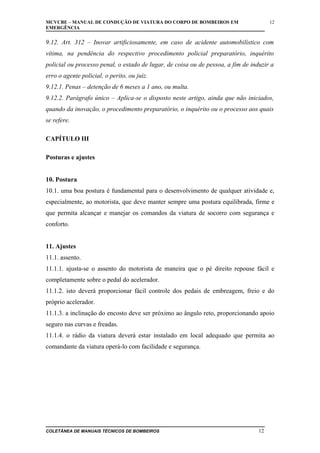 MCVCBE – MANUAL DE CONDUÇÃO DE VIATURA DO CORPO DE BOMBEIROS EM
EMERGÊNCIA

12

9.12. Art. 312 – Inovar artificiosamente, em caso de acidente automobilístico com
vítima, na pendência do respectivo procedimento policial preparatório, inquérito
policial ou processo penal, o estado de lugar, de coisa ou de pessoa, a fim de induzir a
erro o agente policial, o perito, ou juiz.
9.12.1. Penas – detenção de 6 meses a 1 ano, ou multa.
9.12.2. Parágrafo único – Aplica-se o disposto neste artigo, ainda que não iniciados,
quando da inovação, o procedimento preparatório, o inquérito ou o processo aos quais
se refere.
CAPÍTULO III
Posturas e ajustes
10. Postura
10.1. uma boa postura é fundamental para o desenvolvimento de qualquer atividade e,
especialmente, ao motorista, que deve manter sempre uma postura equilibrada, firme e
que permita alcançar e manejar os comandos da viatura de socorro com segurança e
conforto.
11. Ajustes
11.1. assento.
11.1.1. ajusta-se o assento do motorista de maneira que o pé direito repouse fácil e
completamente sobre o pedal do acelerador.
11.1.2. isto deverá proporcionar fácil controle dos pedais de embreagem, freio e do
próprio acelerador.
11.1.3. a inclinação do encosto deve ser próximo ao ângulo reto, proporcionando apoio
seguro nas curvas e freadas.
11.1.4. o rádio da viatura deverá estar instalado em local adequado que permita ao
comandante da viatura operá-lo com facilidade e segurança.

COLETÂNEA DE MANUAIS TÉCNICOS DE BOMBEIROS

12

 