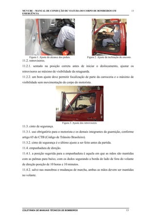 MCVCBE – MANUAL DE CONDUÇÃO DE VIATURA DO CORPO DE BOMBEIROS EM
EMERGÊNCIA

Figura 1. Ajuste do alcance dos pedais.

13

Figura 2. Ajuste da inclinação do encosto.

11.2. retrovisores.
11.2.1. sentado na posição correta antes de iniciar o deslocamento, ajustar os
retrovisores ao máximo de visibilidade da retaguarda.
11.2.2. um bom ajuste deve permitir focalização de parte da carroceria e o máximo de
visibilidade sem movimentação do corpo do motorista.

Figura 3. Ajuste dos retrovisores.

11.3. cinto de segurança.
11.3.1. uso obrigatório para o motorista e os demais integrantes da guarnição, conforme
artigo 65 do CTB (Código de Trânsito Brasileiro).
11.3.2. cinto de segurança é o último ajuste a ser feito antes da partida.
11.4. empunhadura de direção.
11.4.1. a posição sugerida para a empunhadura é aquela em que as mãos são mantidas
com as palmas para baixo, com os dedos segurando a borda do lado de fora do volante
de direção posição de 10 horas e 10 minutos.
11.4.2. salvo nas manobras e mudanças de marcha, ambas as mãos devem ser mantidas
no volante.

COLETÂNEA DE MANUAIS TÉCNICOS DE BOMBEIROS

13

 