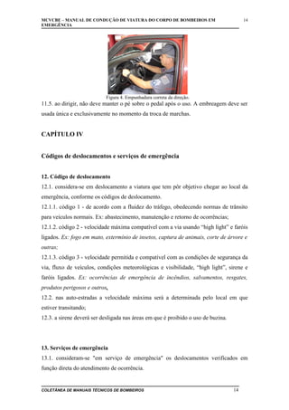 MCVCBE – MANUAL DE CONDUÇÃO DE VIATURA DO CORPO DE BOMBEIROS EM
EMERGÊNCIA

14

Figura 4. Empunhadura correta da direção.

11.5. ao dirigir, não deve manter o pé sobre o pedal após o uso. A embreagem deve ser
usada única e exclusivamente no momento da troca de marchas.

CAPÍTULO IV
Códigos de deslocamentos e serviços de emergência
12. Código de deslocamento
12.1. considera-se em deslocamento a viatura que tem pôr objetivo chegar ao local da
emergência, conforme os códigos de deslocamento.
12.1.1. código 1 - de acordo com a fluidez do tráfego, obedecendo normas de trânsito
para veículos normais. Ex: abastecimento, manutenção e retorno de ocorrências;
12.1.2. código 2 - velocidade máxima compatível com a via usando “high light” e faróis
ligados. Ex: fogo em mato, extermínio de insetos, captura de animais, corte de árvore e
outras;
12.1.3. código 3 - velocidade permitida e compatível com as condições de segurança da
via, fluxo de veículos, condições meteorológicas e visibilidade, “high light”, sirene e
faróis ligados. Ex: ocorrências de emergência de incêndios, salvamentos, resgates,
produtos perigosos e outros.
12.2. nas auto-estradas a velocidade máxima será a determinada pelo local em que
estiver transitando;
12.3. a sirene deverá ser desligada nas áreas em que é proibido o uso de buzina.

13. Serviços de emergência
13.1. consideram-se "em serviço de emergência" os deslocamentos verificados em
função direta do atendimento de ocorrência.

COLETÂNEA DE MANUAIS TÉCNICOS DE BOMBEIROS

14

 