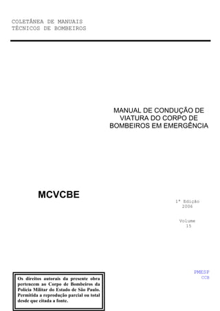 COLETÂNEA DE MANUAIS
TÉCNICOS DE BOMBEIROS

MANUAL DE CONDUÇÃO DE
VIATURA DO CORPO DE
BOMBEIROS EM EMERGÊNCIA

MCVCBE

1ª Edição
2006
Volume
15

PMESP
Os direitos autorais da presente obra
pertencem ao Corpo de Bombeiros da
Polícia Militar do Estado de São Paulo.
Permitida a reprodução parcial ou total
desde que citada a fonte.

CCB

 