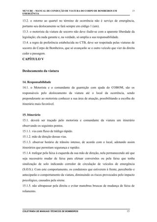 MCVCBE – MANUAL DE CONDUÇÃO DE VIATURA DO CORPO DE BOMBEIROS EM
EMERGÊNCIA

15

13.2. o retorno ao quartel no término de ocorrência não é serviço de emergência,
portanto seu deslocamento se fará sempre em código 1 (um).
13.3. o motorista da viatura de socorro não deve iludir-se com a aparente liberdade da
legislação; ela nada garante e, na verdade, só amplia a sua responsabilidade.
13.4. a regra de preferência estabelecida no CTB, deve ser respeitada pelas viaturas de
socorro do Corpo de Bombeiros, que só avançarão se o outro veículo que vier da direita
ceder a passagem.

CAPÍTULO V
Deslocamento da viatura
14. Responsabilidade
14.1. o Motorista e o comandante da guarnição com ajuda do COBOM, são os
responsáveis pelo deslocamento da viatura até o local da ocorrência, sendo
preponderante ao motorista conhecer a sua área de atuação, possibilitando a escolha do
itinerário mais favorável.
15. Itinerário
15.1. deverá ser traçado pelo motorista e comandante da viatura um itinerário
observando os seguintes pontos.
15.1.1. via com fluxo de tráfego rápido.
15.1.2. mão de direção dessas vias.
15.1.3. observar horário de trânsito intenso, de acordo com o local, adotando assim
itinerários que permitam segurança e rapidez.
15.1.4. trafegar pela faixa à esquerda da sua mão de direção, nela permanecendo até que
seja necessário mudar de faixa para efetuar conversões ou pela faixa que tenha
sinalização de solo indicando corredor de circulação de veículos de emergência
(S.O.S.). Com este comportamento, os condutores que estiverem à frente, perceberão e
anteciparão o comportamento da viatura, diminuindo os riscos provocados pelo impacto
psicológico, causados pela sirene.
15.1.5. não ultrapassar pela direita e evitar manobras bruscas de mudança de faixa de
rolamento.

COLETÂNEA DE MANUAIS TÉCNICOS DE BOMBEIROS

15

 