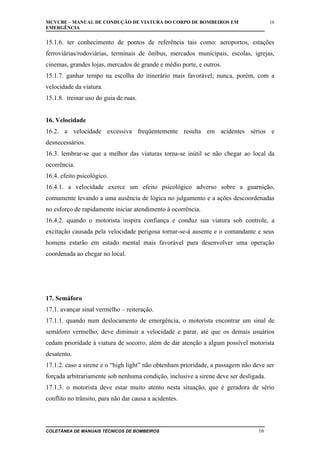 MCVCBE – MANUAL DE CONDUÇÃO DE VIATURA DO CORPO DE BOMBEIROS EM
EMERGÊNCIA

16

15.1.6. ter conhecimento de pontos de referência tais como: aeroportos, estações
ferroviárias/rodoviárias, terminais de ônibus, mercados municipais, escolas, igrejas,
cinemas, grandes lojas, mercados de grande e médio porte, e outros.
15.1.7. ganhar tempo na escolha do itinerário mais favorável; nunca, porém, com a
velocidade da viatura.
15.1.8. treinar uso do guia de ruas.
16. Velocidade
16.2. a velocidade excessiva freqüentemente resulta em acidentes sérios e
desnecessários.
16.3. lembrar-se que a melhor das viaturas torna-se inútil se não chegar ao local da
ocorrência.
16.4. efeito psicológico.
16.4.1. a velocidade exerce um efeito psicológico adverso sobre a guarnição,
comumente levando a uma ausência de lógica no julgamento e a ações descoordenadas
no esforço de rapidamente iniciar atendimento à ocorrência.
16.4.2. quando o motorista inspira confiança e conduz sua viatura sob controle, a
excitação causada pela velocidade perigosa tornar-se-á ausente e o comandante e seus
homens estarão em estado mental mais favorável para desenvolver uma operação
coordenada ao chegar no local.

17. Semáforo
17.1. avançar sinal vermelho – reiteração.
17.1.1. quando num deslocamento de emergência, o motorista encontrar um sinal de
semáforo vermelho, deve diminuir a velocidade e parar, até que os demais usuários
cedam prioridade à viatura de socorro, além de dar atenção a algum possível motorista
desatento.
17.1.2. caso a sirene e o “high light” não obtenham prioridade, a passagem não deve ser
forçada arbitrariamente sob nenhuma condição, inclusive a sirene deve ser desligada.
17.1.3. o motorista deve estar muito atento nesta situação, que é geradora de sério
conflito no trânsito, para não dar causa a acidentes.

COLETÂNEA DE MANUAIS TÉCNICOS DE BOMBEIROS

16

 