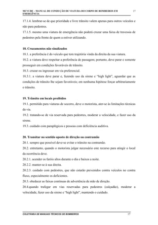 MCVCBE – MANUAL DE CONDUÇÃO DE VIATURA DO CORPO DE BOMBEIROS EM
EMERGÊNCIA

17

17.1.4. lembrar-se de que prioridade e livre trânsito valem apenas para outros veículos e
não para pedestres.
17.1.5. mesmo uma viatura de emergência não poderá cruzar uma faixa de travessia de
pedestres pela frente de quem a estiver utilizando.
18. Cruzamentos não sinalizados
18.1. a preferência é do veículo que tem trajetória vinda da direita da sua viatura.
18.2. a viatura deve respeitar a preferência de passagem; portanto, deve parar e somente
prosseguir em condições favoráveis de trânsito.
18.3. cruzar ou ingressar em via preferencial.
18.3.1. a viatura deve parar e, fazendo uso da sirene e “high light”, aguardar que as
condições de trânsito lhe sejam favoráveis; em nenhuma hipótese forçar arbitrariamente
o trânsito.
19. Trânsito em locais proibidos
19.1. permitido para viaturas de socorro, deve o motorista, ater-se às limitações técnicas
da via.
19.2. tratando-se de via reservada para pedestres, moderar a velocidade, e fazer uso da
sirene.
19.3. cuidado com paraplégicos e pessoas com deficiência auditiva.
20. Transitar no sentido oposto de direção ou contramão
20.1. sempre que possível deve-se evitar o trânsito na contramão.
20.2. entretanto, quando o motorista julgar necessário este recurso para atingir o local
da ocorrência deve.
20.2.1. acender os faróis altos durante o dia e baixos a noite.
20.2.2. manter-se à sua direita.
20.2.3. cuidado com pedestres, que não estarão prevenidos contra veículos no contra
fluxo, especialmente os deficientes.
20.3. obedecer as faixas contínuas de advertência de mão de direção.
20.4.quando trafegar em vias reservadas para pedestres (calçadão), moderar a
velocidade, fazer uso da sirene e “high light”, mantendo o cuidado.

COLETÂNEA DE MANUAIS TÉCNICOS DE BOMBEIROS

17

 